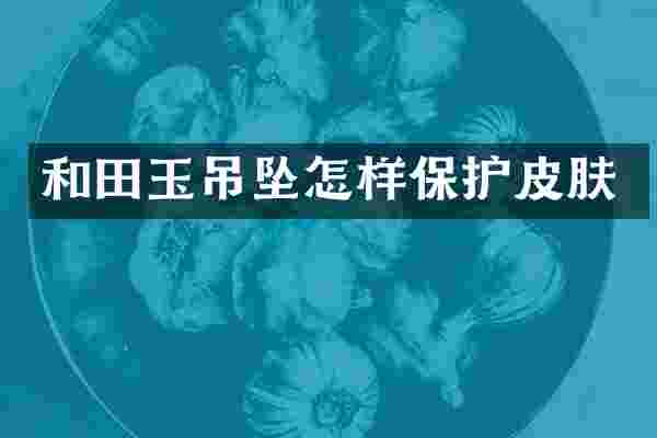 和田玉吊坠怎样保护皮肤