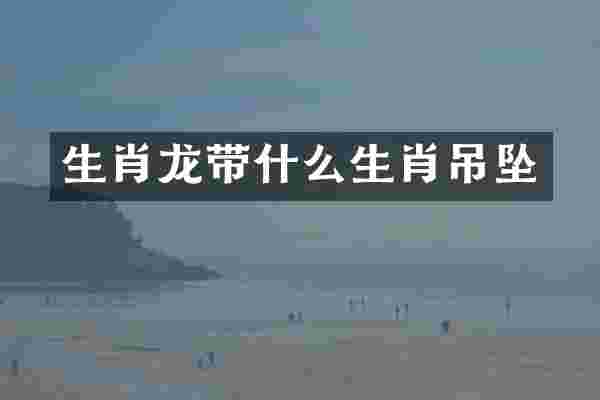 生肖龙带什么生肖吊坠