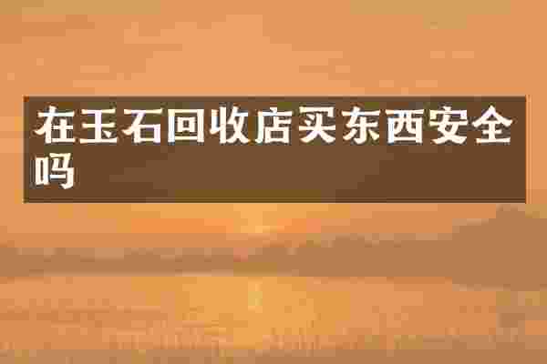 在玉石回收店买东西安全吗