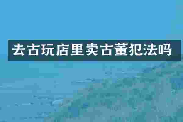 去古玩店里卖古董犯法吗