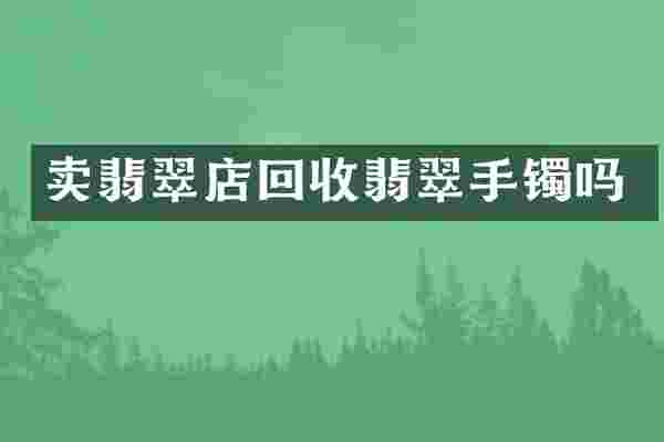 卖翡翠店回收翡翠手镯吗