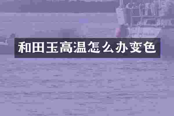 和田玉高温怎么办变色