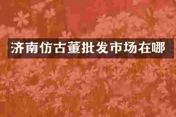 济南仿古董批发市场在哪