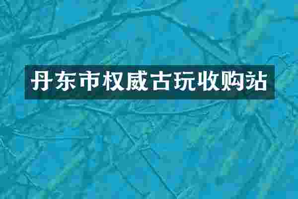 丹东市权威古玩收购站