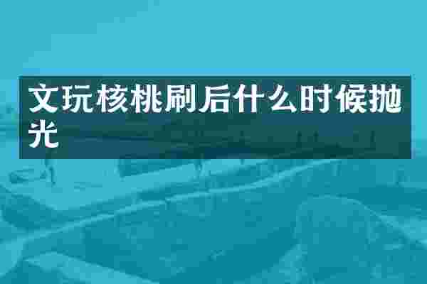 文玩核桃刷后什么时候抛光