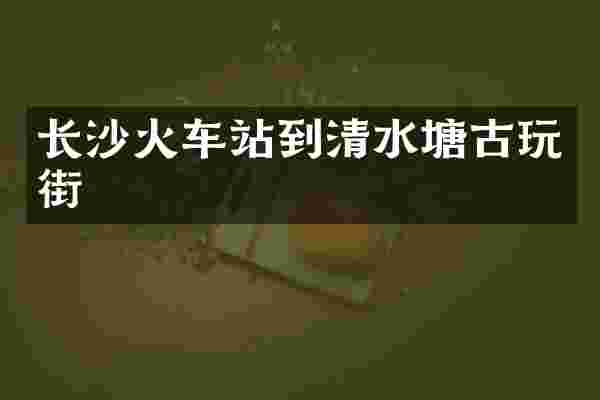 长沙火车站到清水塘古玩街