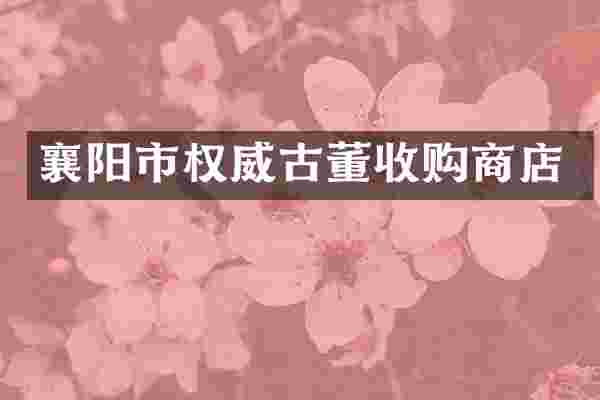 襄阳市权威古董收购商店