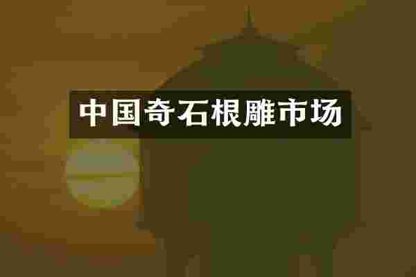 中国奇石根雕市场