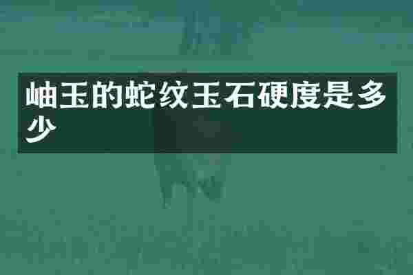 岫玉的蛇纹玉石硬度是多少