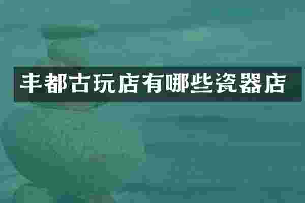 丰都古玩店有哪些瓷器店