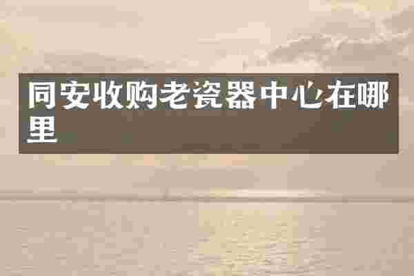 同安收购老瓷器中心在哪里
