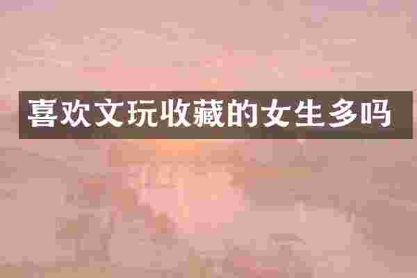 喜欢文玩收藏的女生多吗