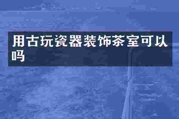 用古玩瓷器装饰茶室可以吗