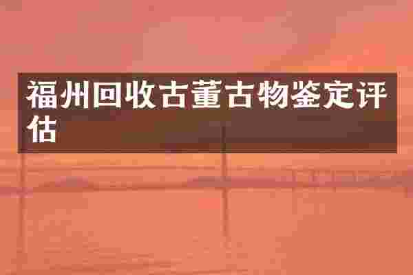 福州回收古董古物鉴定评估