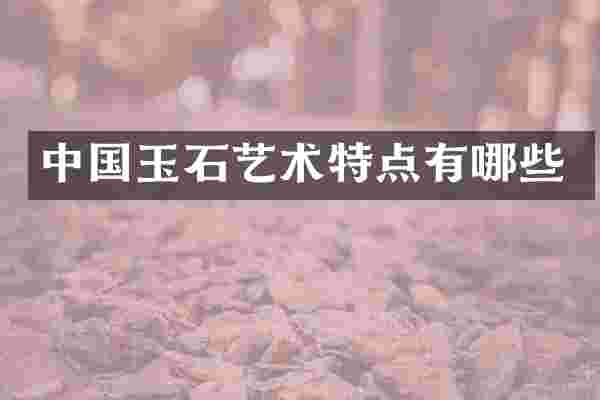 中国玉石艺术特点有哪些