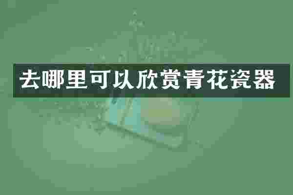 去哪里可以欣赏青花瓷器