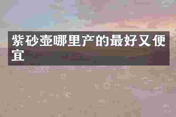 紫砂壶哪里产的最好又便宜