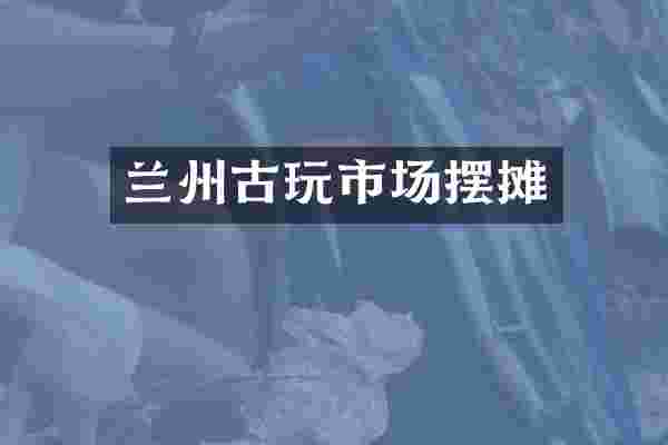 兰州古玩市场摆摊