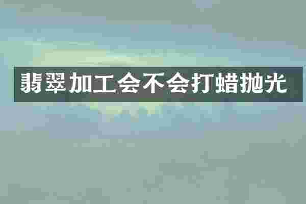 翡翠加工会不会打蜡抛光