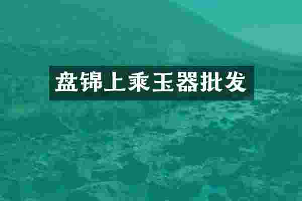 盘锦上乘玉器批发