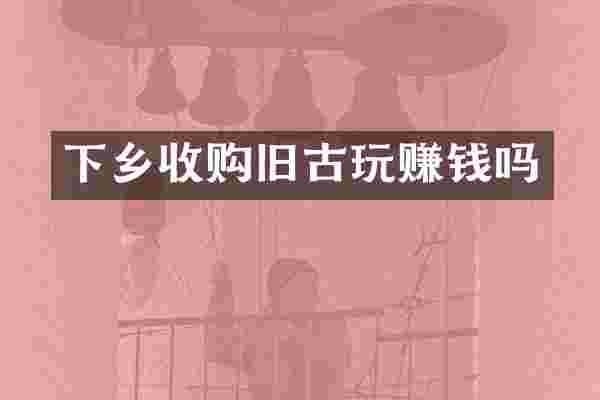 下乡收购旧古玩赚钱吗