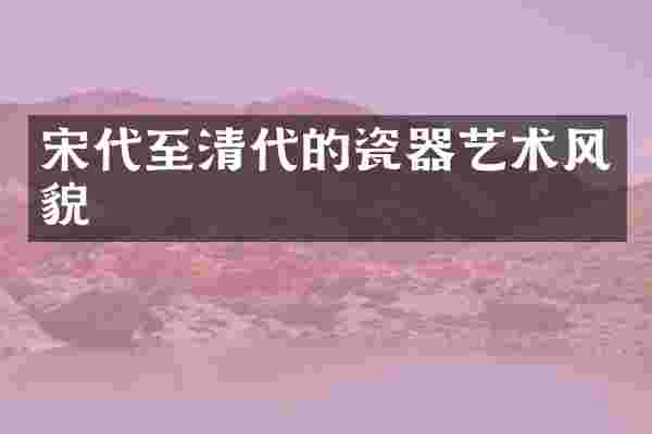 宋代至清代的瓷器艺术风貌