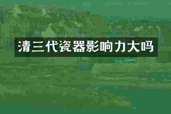 清三代瓷器影响力大吗