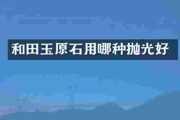 和田玉原石用哪种抛光好