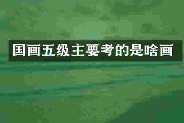 国画五级主要考的是啥画