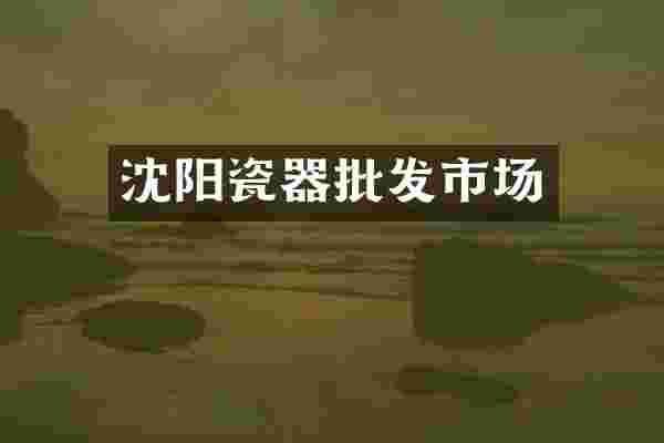 沈阳瓷器批发市场