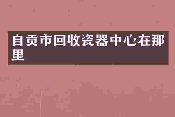 自贡市回收瓷器中心在那里