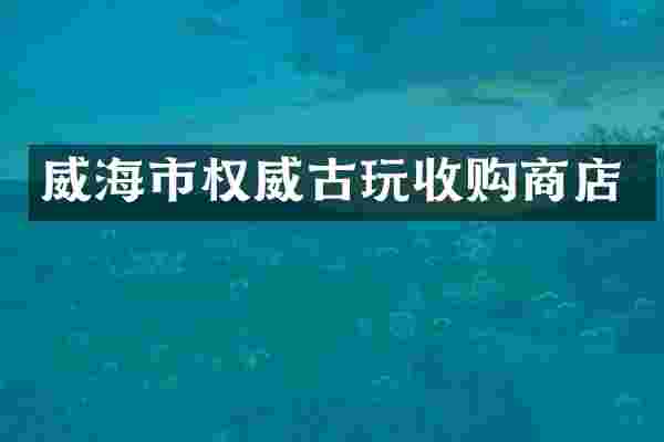 威海市权威古玩收购商店