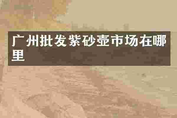 广州批发紫砂壶市场在哪里