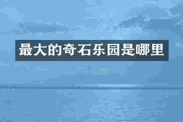 最大的奇石乐园是哪里