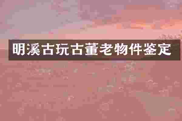 明溪古玩古董老物件鉴定