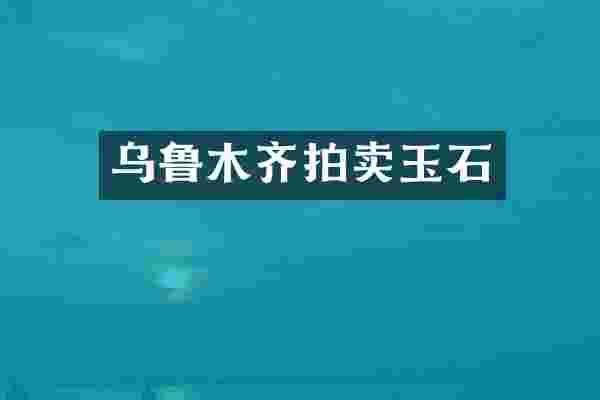 乌鲁木齐拍卖玉石