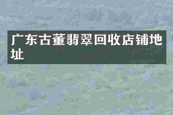 广东古董翡翠回收店铺地址