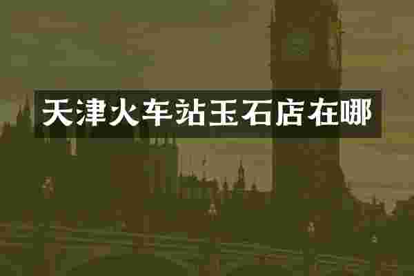 天津火车站玉石店在哪