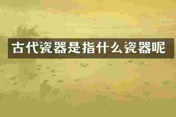 古代瓷器是指什么瓷器呢