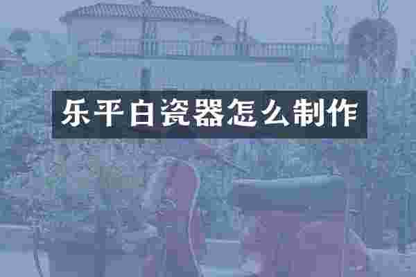 乐平白瓷器怎么制作