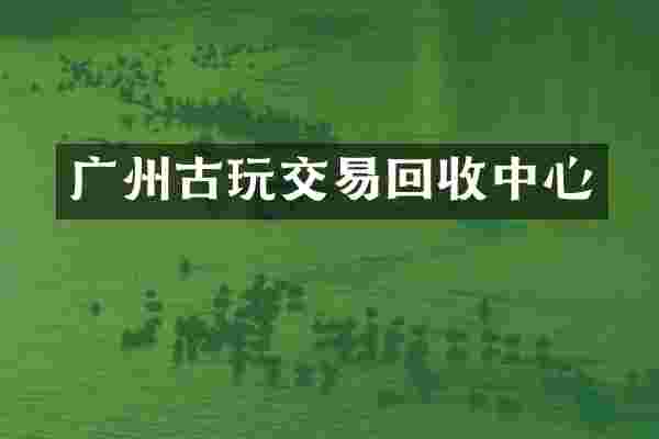 广州古玩交易回收中心