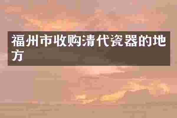 福州市收购清代瓷器的地方