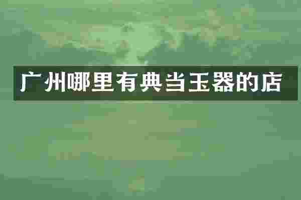 广州哪里有典当玉器的店