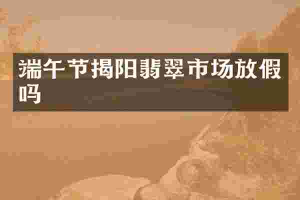 端午节揭阳翡翠市场放假吗
