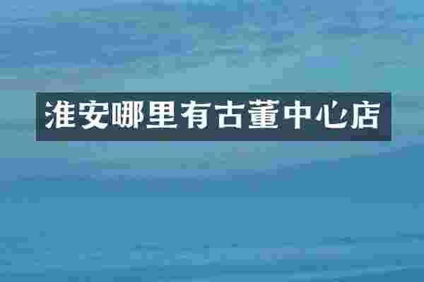 淮安哪里有古董中心店