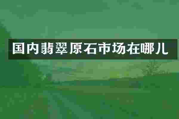 国内翡翠原石市场在哪儿