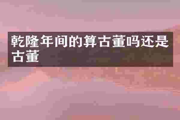 乾隆年间的算古董吗还是古董