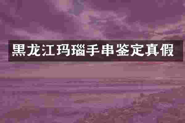 黑龙江玛瑙手串鉴定真假