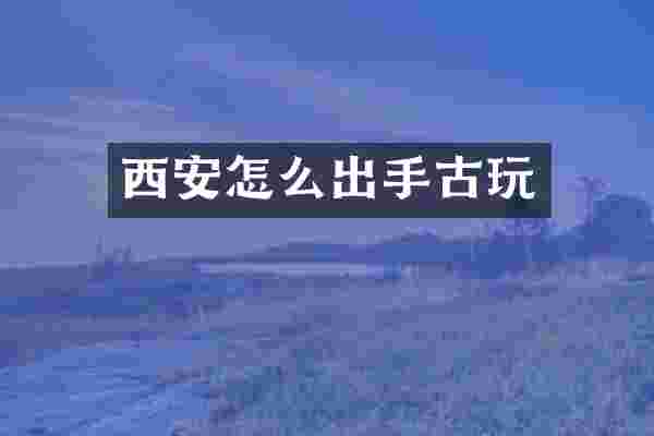 西安怎么出手古玩