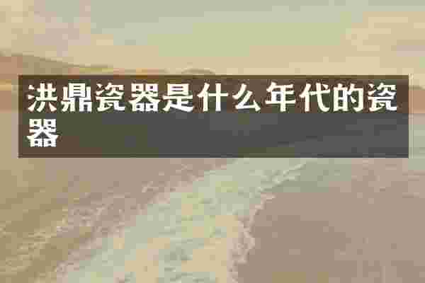 洪鼎瓷器是什么年代的瓷器